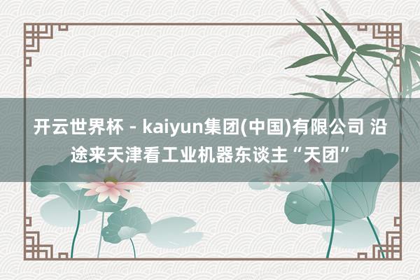 开云世界杯 - kaiyun集团(中国)有限公司 沿途来天津看工业机器东谈主“天团”