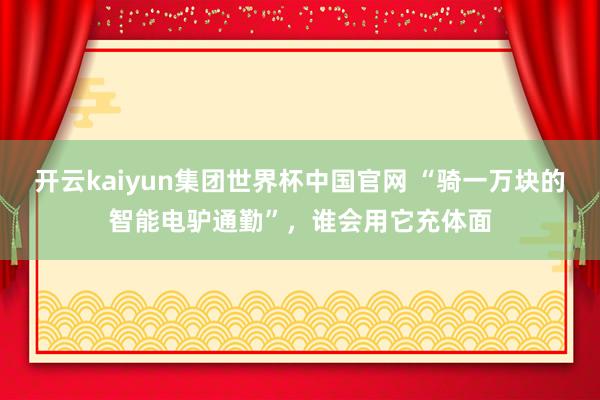 开云kaiyun集团世界杯中国官网 “骑一万块的智能电驴通勤”,谁会用它充体面