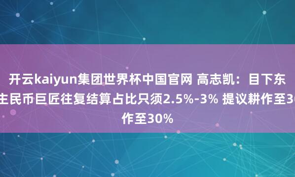 开云kaiyun集团世界杯中国官网 高志凯:目下东谈主民币巨匠往复结算占比只须2.5%-3% 提议耕作至30%