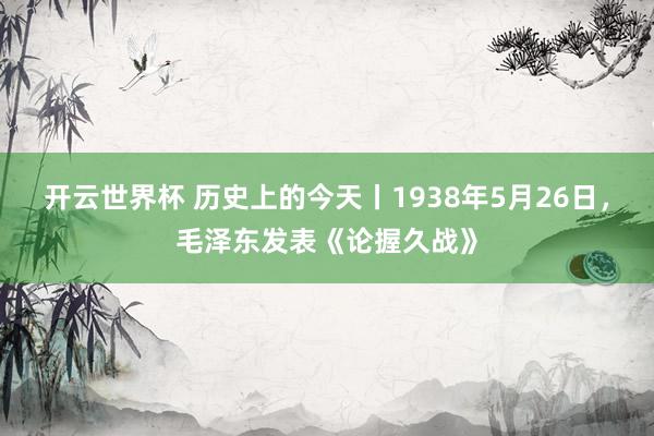 开云世界杯 历史上的今天丨1938年5月26日，毛泽东发表《论握久战》