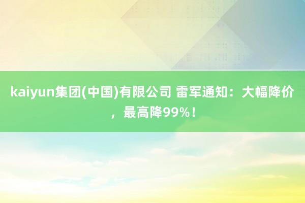 kaiyun集团(中国)有限公司 雷军通知：大幅降价，最高降99%！