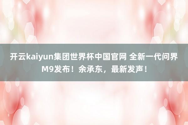 开云kaiyun集团世界杯中国官网 全新一代问界M9发布!余承东,最新发声!