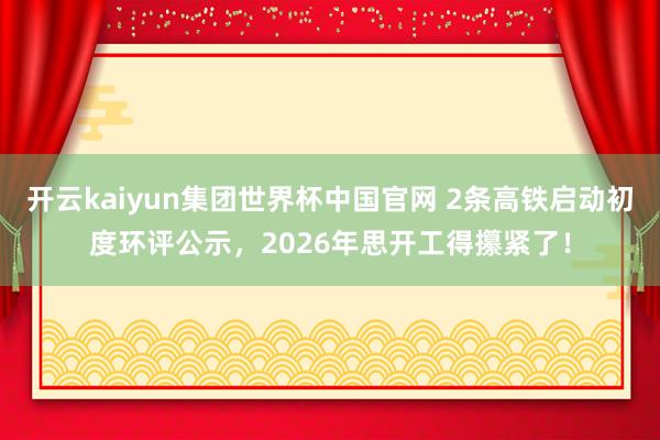 开云kaiyun集团世界杯中国官网 2条高铁启动初度环评公示,2026年思开工得攥紧了!