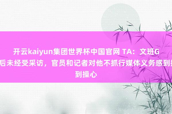 开云kaiyun集团世界杯中国官网 TA:文班G5赛后未经受采访,官员和记者对他不抓行媒体义务感到操心
