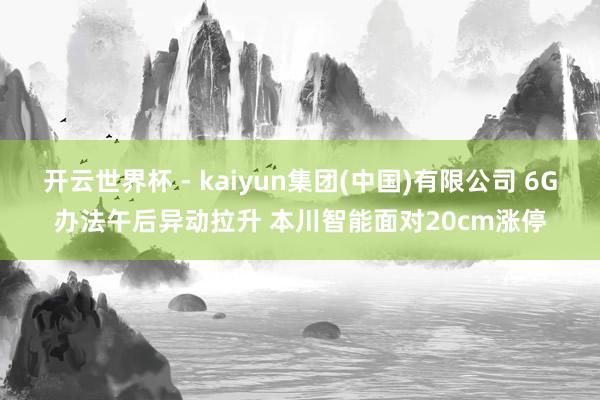 开云世界杯 - kaiyun集团(中国)有限公司 6G办法午后异动拉升 本川智能面对20cm涨停