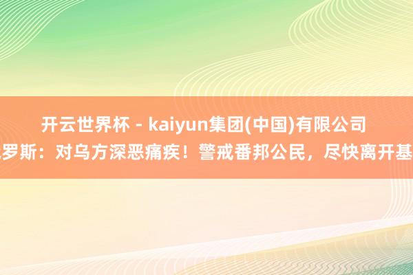 开云世界杯 - kaiyun集团(中国)有限公司 俄罗斯:对乌方深恶痛疾!警戒番邦公民,尽快离开基辅