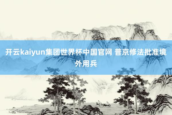 开云kaiyun集团世界杯中国官网 普京修法批准境外用兵
