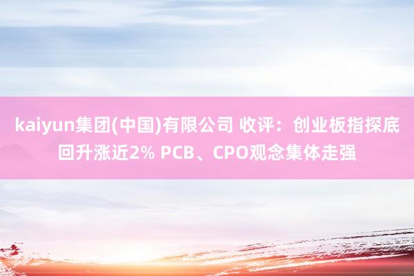 kaiyun集团(中国)有限公司 收评:创业板指探底回升涨近2% PCB、CPO观念集体走强