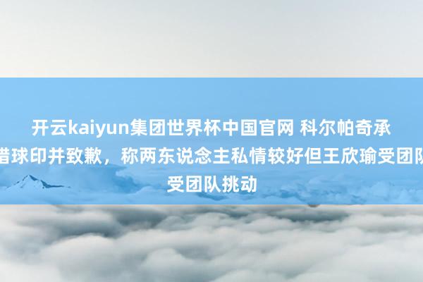 开云kaiyun集团世界杯中国官网 科尔帕奇承认指错球印并致歉,称两东说念主私情较好但王欣瑜受团队挑动