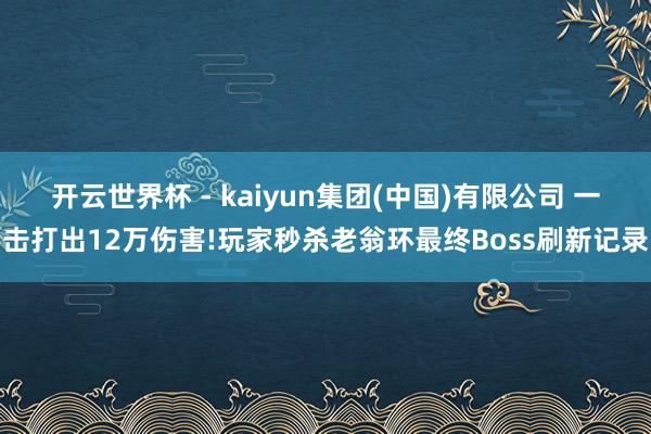 开云世界杯 - kaiyun集团(中国)有限公司 一击打出12万伤害!玩家秒杀老翁环最终Boss刷新记录