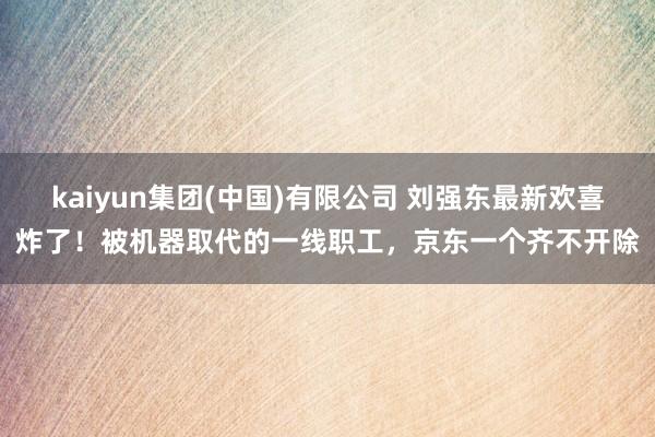 kaiyun集团(中国)有限公司 刘强东最新欢喜炸了!被机器取代的一线职工,京东一个齐不开除