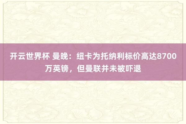 开云世界杯 曼晚:纽卡为托纳利标价高达8700万英镑,但曼联并未被吓退