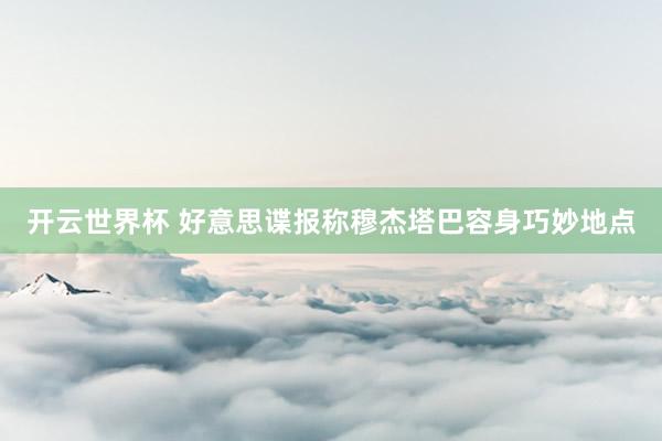 开云世界杯 好意思谍报称穆杰塔巴容身巧妙地点