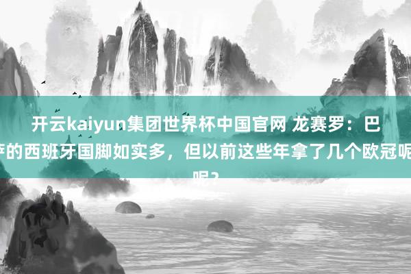 开云kaiyun集团世界杯中国官网 龙赛罗:巴萨的西班牙国脚如实多,但以前这些年拿了几个欧冠呢?