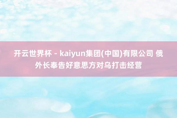 开云世界杯 - kaiyun集团(中国)有限公司 俄外长奉告好意思方对乌打击经营