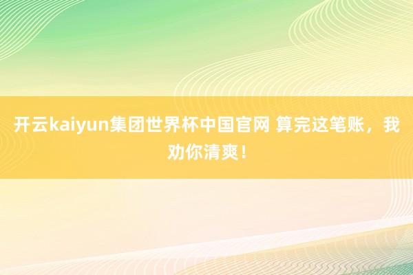 开云kaiyun集团世界杯中国官网 算完这笔账,我劝你清爽!