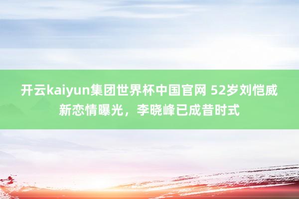 开云kaiyun集团世界杯中国官网 52岁刘恺威新恋情曝光,李晓峰已成昔时式