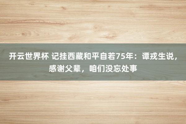 开云世界杯 记挂西藏和平自若75年:谭戎生说,感谢父辈,咱们没忘处事