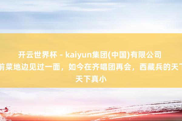 开云世界杯 - kaiyun集团(中国)有限公司 32年前菜地边见过一面,如今在齐唱团再会,西藏兵的天下真小