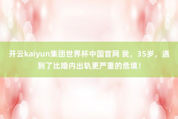 开云kaiyun集团世界杯中国官网 我,35岁,遇到了比婚内出轨更严重的危境!