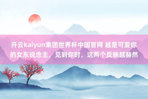 开云kaiyun集团世界杯中国官网 越是可爱你的女东说念主,见到你时,这两个反映越赫然