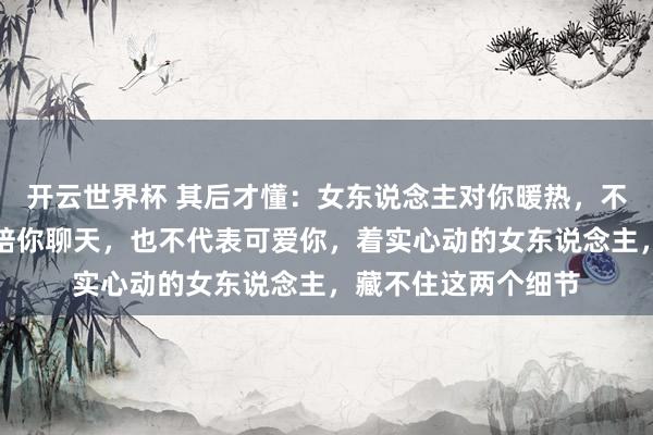 开云世界杯 其后才懂:女东说念主对你暖热,不代表可爱你,容或陪你聊天,也不代表可爱你,着实心动的女东说念主,藏不住这两个细节