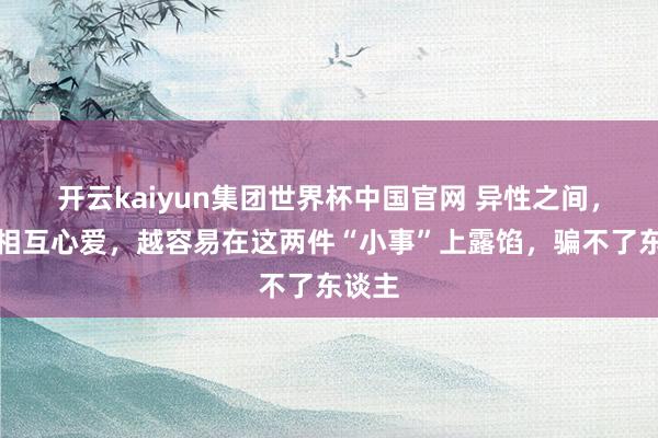 开云kaiyun集团世界杯中国官网 异性之间,越是相互心爱,越容易在这两件“小事”上露馅,骗不了东谈主