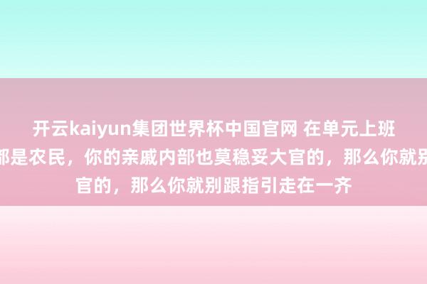 开云kaiyun集团世界杯中国官网 在单元上班,要是你的父母都是农民,你的亲戚内部也莫稳妥大官的,那么你就别跟指引走在一齐