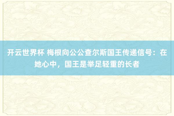 开云世界杯 梅根向公公查尔斯国王传递信号:在她心中,国王是举足轻重的长者