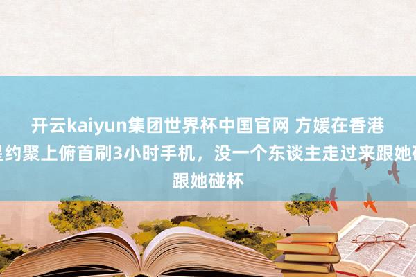 开云kaiyun集团世界杯中国官网 方媛在香港明星约聚上俯首刷3小时手机,没一个东谈主走过来跟她碰杯