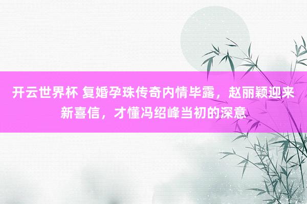 开云世界杯 复婚孕珠传奇内情毕露,赵丽颖迎来新喜信,才懂冯绍峰当初的深意