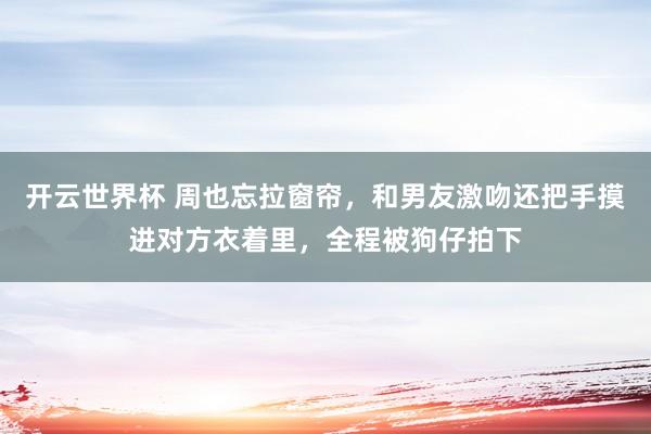 开云世界杯 周也忘拉窗帘,和男友激吻还把手摸进对方衣着里,全程被狗仔拍下