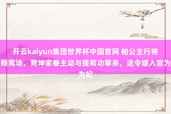 开云kaiyun集团世界杯中国官网 帕公主行将衰颓离场,育坤家眷主动与提帮功攀亲,送令嫒入宫为妃