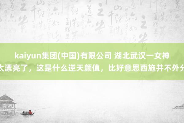 kaiyun集团(中国)有限公司 湖北武汉一女神太漂亮了，这是什么逆天颜值，<a href=