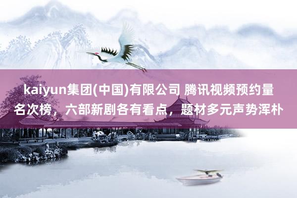 kaiyun集团(中国)有限公司 腾讯视频预约量名次榜,六部新剧各有看点,题材多元声势浑朴