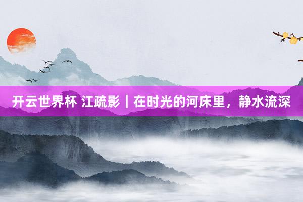 开云世界杯 江疏影|在时光的河床里,静水流深