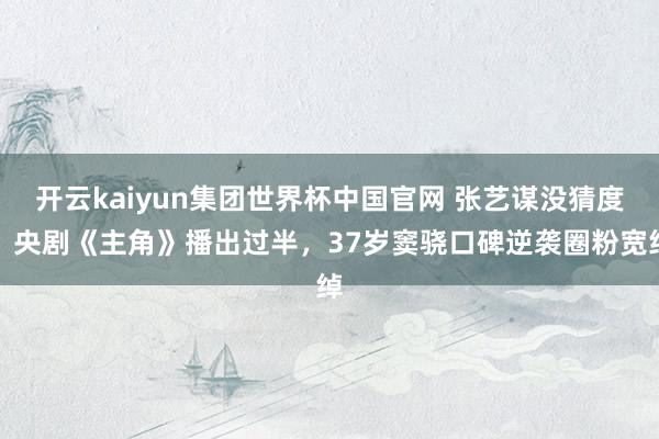 开云kaiyun集团世界杯中国官网 张艺谋没猜度!央剧《主角》播出过半,37岁窦骁口碑逆袭圈粉宽绰