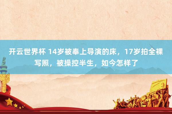 开云世界杯 14岁被奉上导演的床,17岁拍全裸写照,被操控半生,如今怎样了