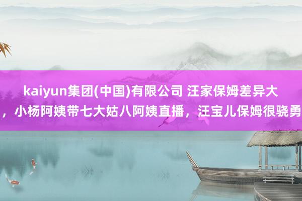 kaiyun集团(中国)有限公司 汪家保姆差异大,小杨阿姨带七大姑八阿姨直播,汪宝儿保姆很骁勇