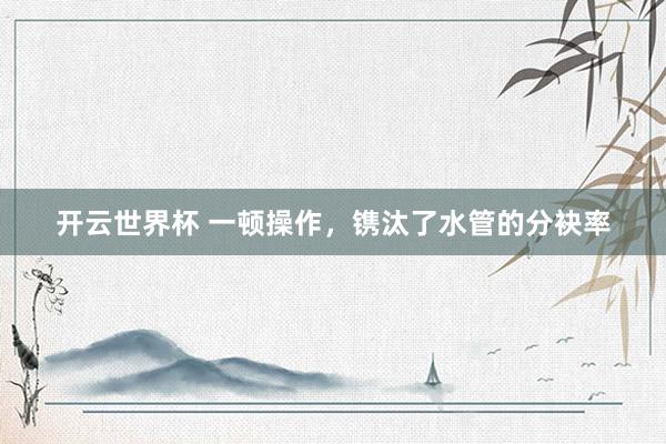 开云世界杯 一顿操作,镌汰了水管的分袂率