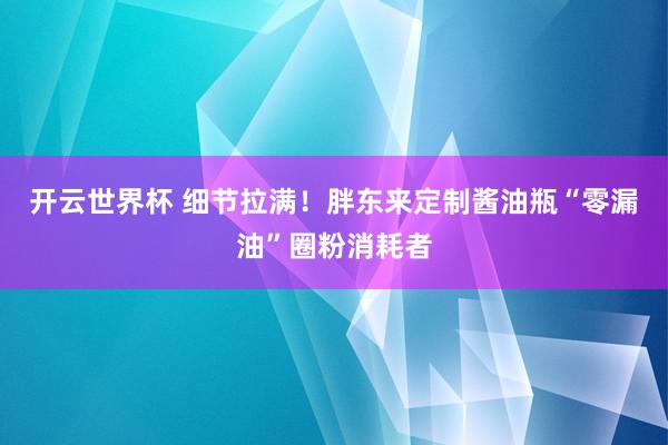 开云世界杯 细节拉满!胖东来定制酱油瓶“零漏油”圈粉消耗者