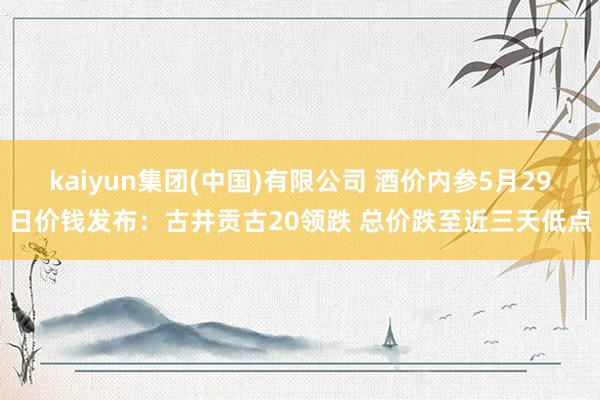 kaiyun集团(中国)有限公司 酒价内参5月29日价钱发布:古井贡古20领跌 总价跌至近三天低点