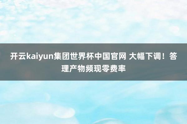 开云kaiyun集团世界杯中国官网 大幅下调!答理产物频现零费率