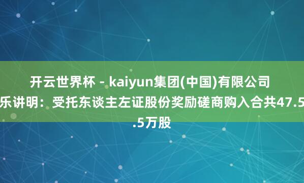 开云世界杯 - kaiyun集团(中国)有限公司 想考乐讲明:受托东谈主左证股份奖励磋商购入合共47.5万股