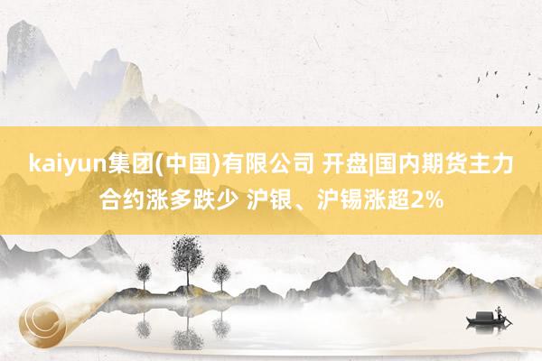 kaiyun集团(中国)有限公司 开盘|国内期货主力合约涨多跌少 沪银、沪锡涨超2%