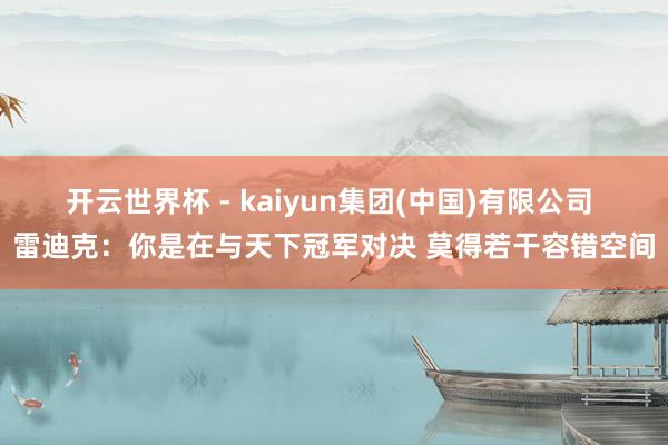开云世界杯 - kaiyun集团(中国)有限公司 雷迪克：你是在与天下冠军对决 莫得若干容错空间