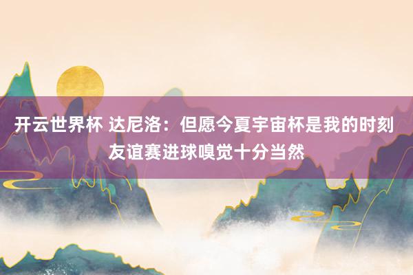 开云世界杯 达尼洛:但愿今夏宇宙杯是我的时刻 友谊赛进球嗅觉十分当然