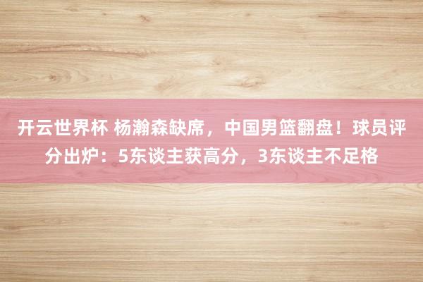 开云世界杯 杨瀚森缺席,中国男篮翻盘!球员评分出炉:5东谈主获高分,3东谈主不足格