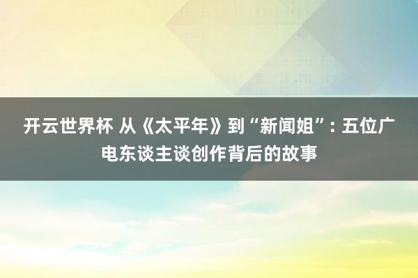 开云世界杯 从《太平年》到“新闻姐”: 五位广电东谈主谈创作背后的故事