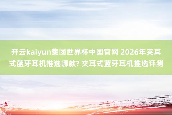 开云kaiyun集团世界杯中国官网 2026年夹耳式蓝牙耳机推选哪款? 夹耳式蓝牙耳机推选评测